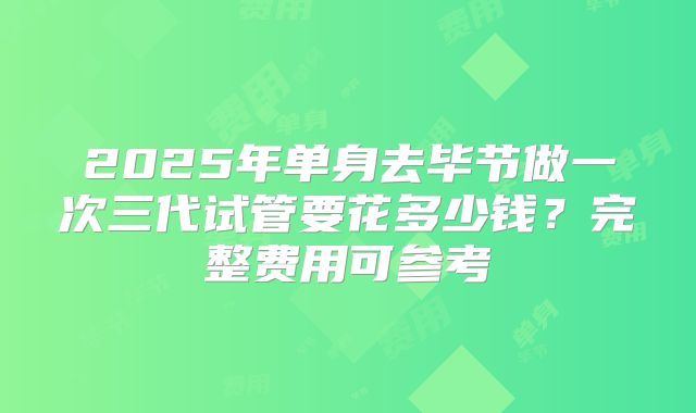 2025年单身去毕节做一次三代试管要花多少钱？完整费用可参考