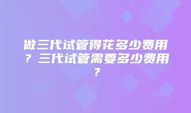 做三代试管得花多少费用？三代试管需要多少费用？
