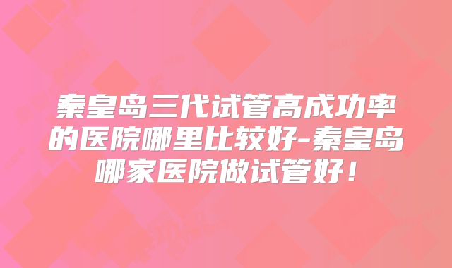 秦皇岛三代试管高成功率的医院哪里比较好-秦皇岛哪家医院做试管好！