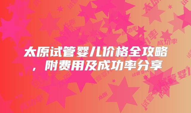 太原试管婴儿价格全攻略，附费用及成功率分享