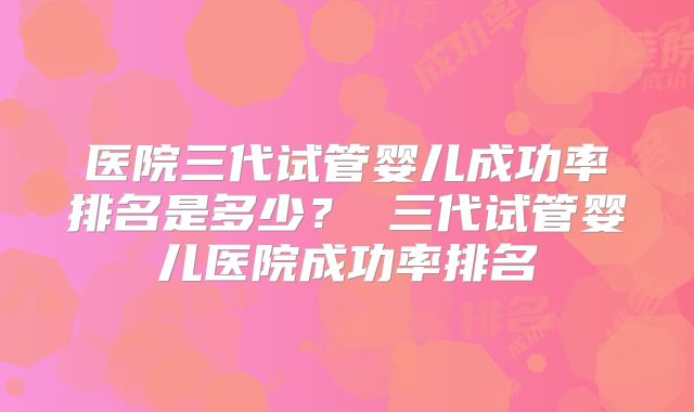 医院三代试管婴儿成功率排名是多少? 三代试管婴儿医院成功率排名