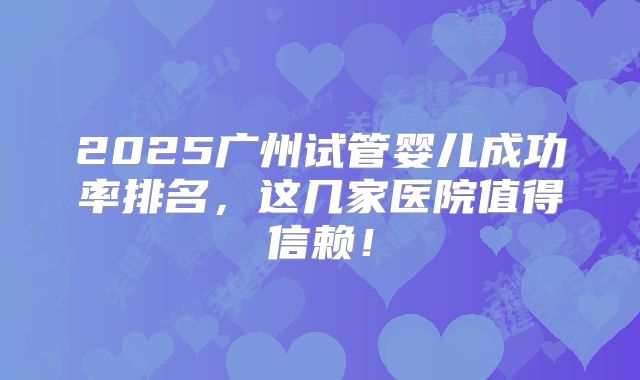 2025广州试管婴儿成功率排名，这几家医院值得信赖！