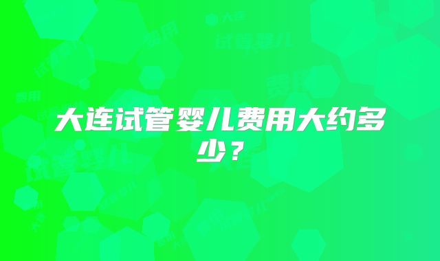 大连试管婴儿费用大约多少？