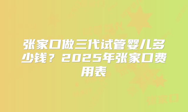 张家口做三代试管婴儿多少钱?2025年张家口费用表
