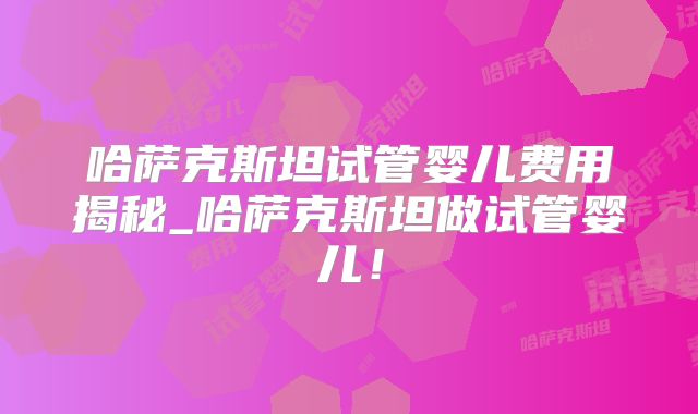 哈萨克斯坦试管婴儿费用揭秘_哈萨克斯坦做试管婴儿!