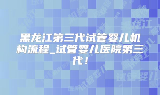 黑龙江第三代试管婴儿机构流程_试管婴儿医院第三代！