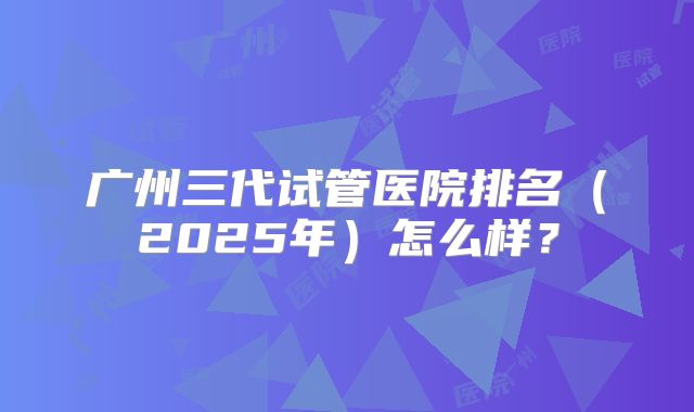 广州三代试管医院排名（2025年）怎么样？