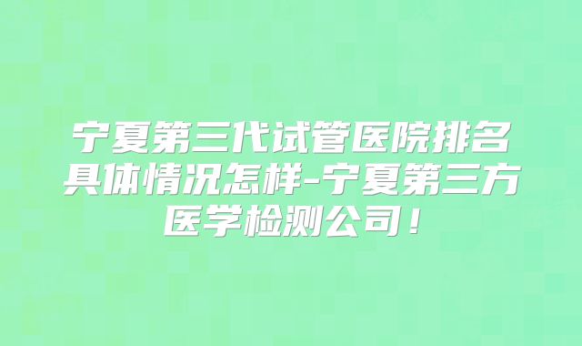 宁夏第三代试管医院排名具体情况怎样-宁夏第三方医学检测公司!
