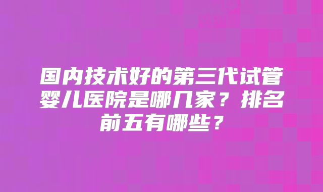 国内技术好的第三代试管婴儿医院是哪几家?排名前五有哪些?
