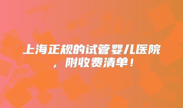 上海正规的试管婴儿医院，附收费清单！