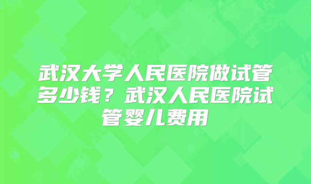 武汉大学人民医院做试管多少钱?武汉人民医院试管婴儿费用