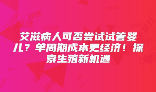 艾滋病人可否尝试试管婴儿？单周期成本更经济！探索生殖新机遇