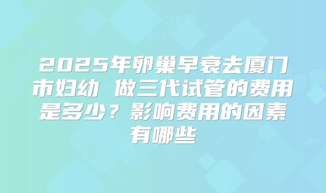 2025年卵巢早衰去厦门市妇幼 做三代试管的费用是多少？影响费用的因素有哪些