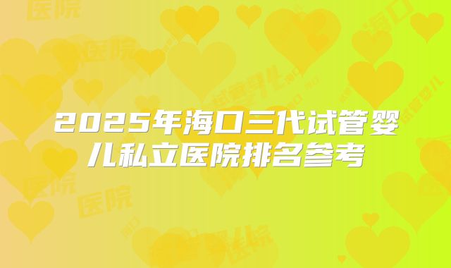 2025年海口三代试管婴儿私立医院排名参考