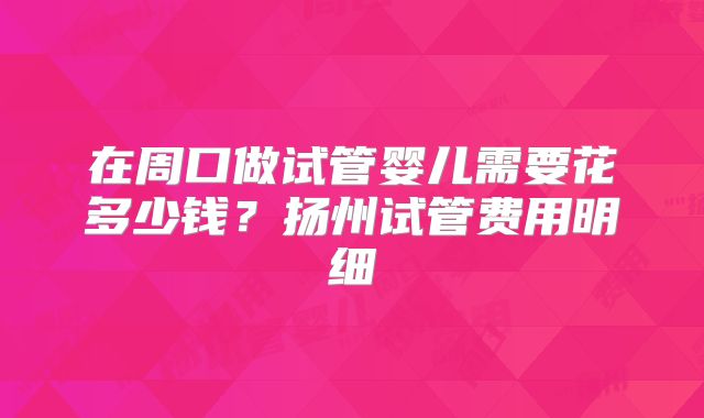 在周口做试管婴儿需要花多少钱？扬州试管费用明细