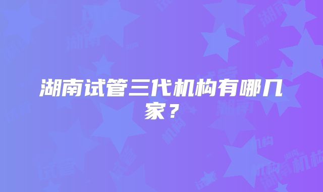 湖南试管三代机构有哪几家？
