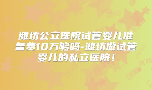 潍坊公立医院试管婴儿准备费10万够吗-潍坊做试管婴儿的私立医院！