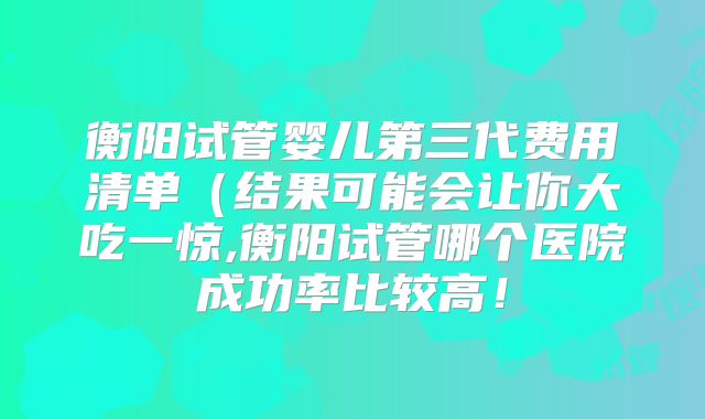 衡阳试管婴儿第三代费用清单（结果可能会让你大吃一惊,衡阳试管哪个医院成功率比较高！