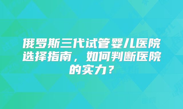 俄罗斯三代试管婴儿医院选择指南,如何判断医院的实力?
