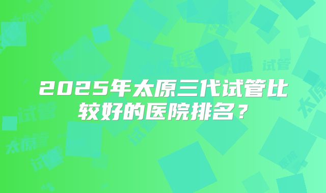 2025年太原三代试管比较好的医院排名?