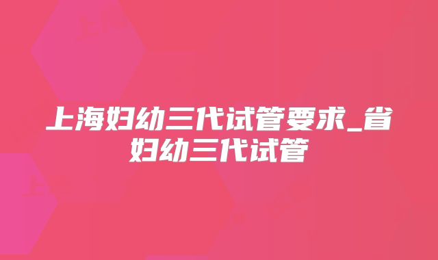 上海妇幼三代试管要求_省妇幼三代试管