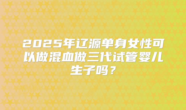 2025年辽源单身女性可以做混血做三代试管婴儿生子吗？