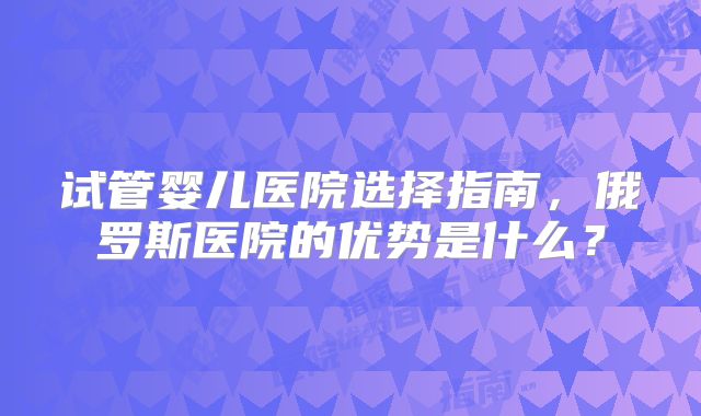 试管婴儿医院选择指南,俄罗斯医院的优势是什么?