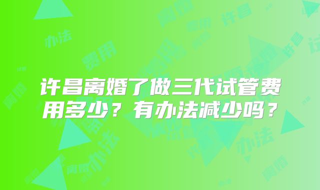 许昌离婚了做三代试管费用多少？有办法减少吗？