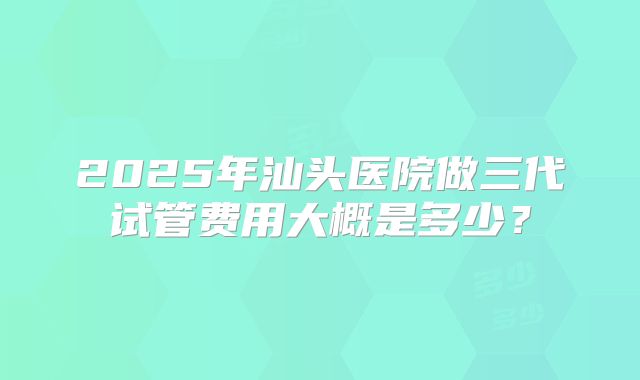 2025年汕头医院做三代试管费用大概是多少？