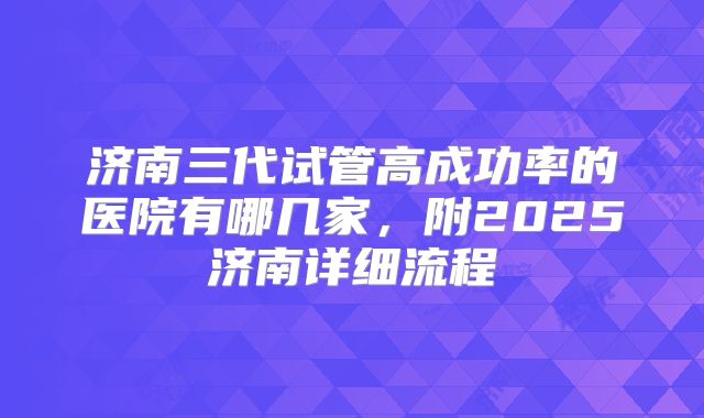 济南三代试管高成功率的医院有哪几家,附2025济南详细流程