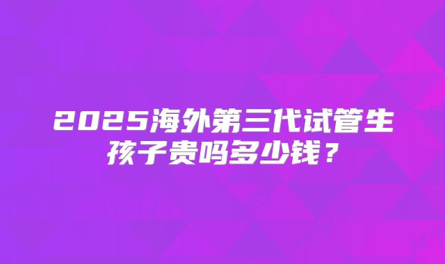2025海外第三代试管生孩子贵吗多少钱?