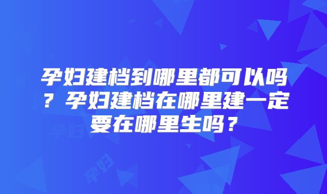 孕妇建档到哪里都可以吗？孕妇建档在哪里建一定要在哪里生吗？