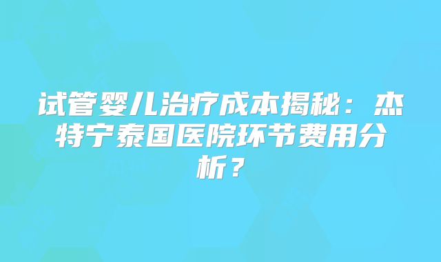 试管婴儿治疗成本揭秘：杰特宁泰国医院环节费用分析？