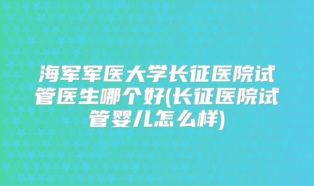 海军军医大学长征医院试管医生哪个好(长征医院试管婴儿怎么样)