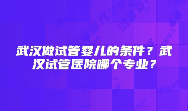 武汉做试管婴儿的条件?武汉试管医院哪个专业?