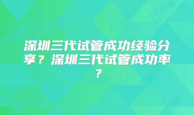 深圳三代试管成功经验分享？深圳三代试管成功率？