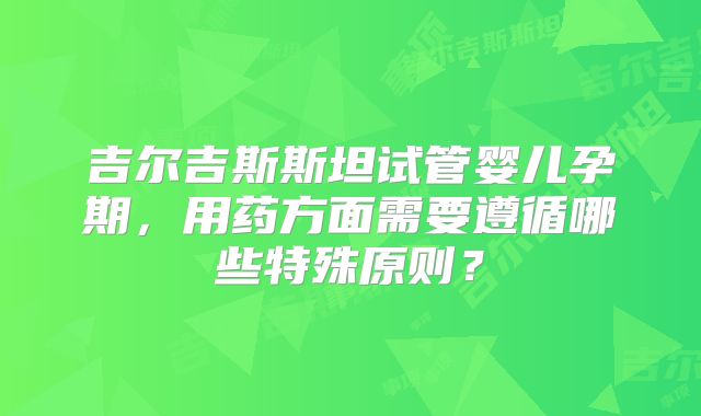 吉尔吉斯斯坦试管婴儿孕期,用药方面需要遵循哪些特殊原则?