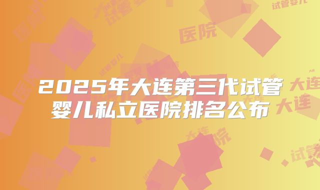 2025年大连第三代试管婴儿私立医院排名公布