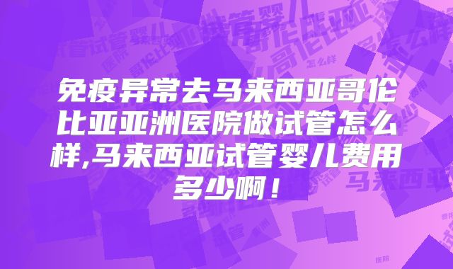 免疫异常去马来西亚哥伦比亚亚洲医院做试管怎么样,马来西亚试管婴儿费用多少啊！