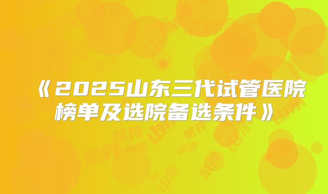 《2025山东三代试管医院榜单及选院备选条件》