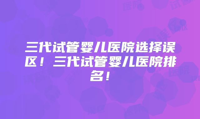 三代试管婴儿医院选择误区!三代试管婴儿医院排名!