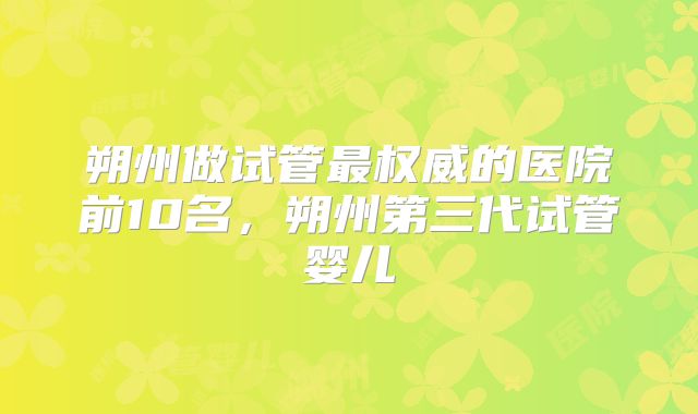 朔州做试管最权威的医院前10名，朔州第三代试管婴儿