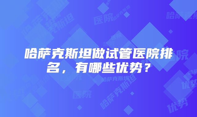 哈萨克斯坦做试管医院排名,有哪些优势?