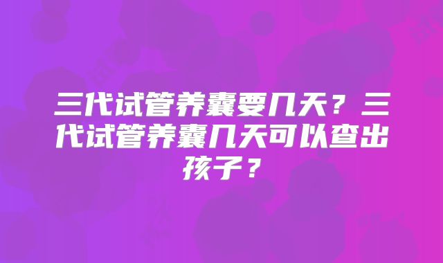 三代试管养囊要几天?三代试管养囊几天可以查出孩子?