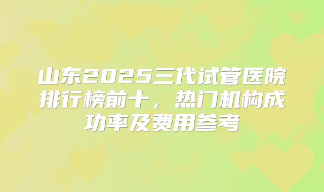 山东2025三代试管医院排行榜前十,热门机构成功率及费用参考
