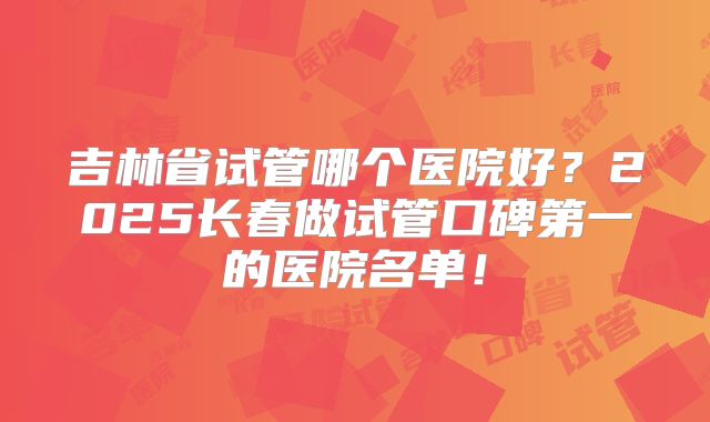 吉林省试管哪个医院好？2025长春做试管口碑第一的医院名单！