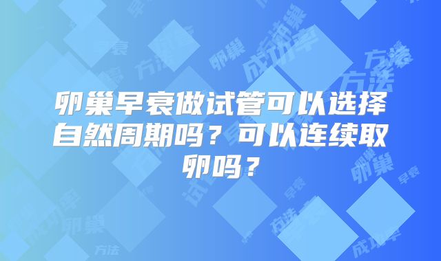 卵巢早衰做试管可以选择自然周期吗?可以连续取卵吗?