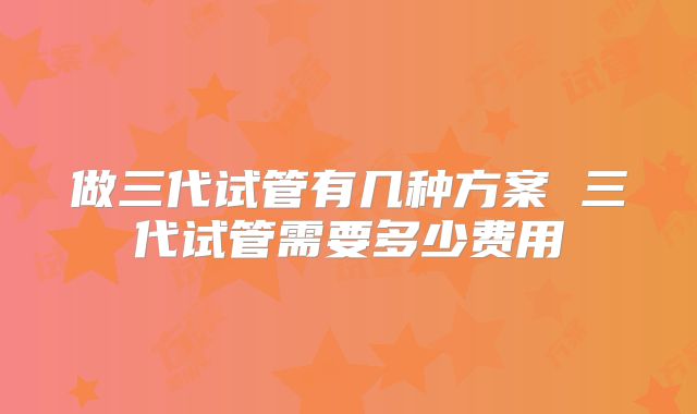 做三代试管有几种方案 三代试管需要多少费用