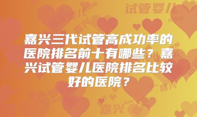 嘉兴三代试管高成功率的医院排名前十有哪些?嘉兴试管婴儿医院排名比较好的医院?