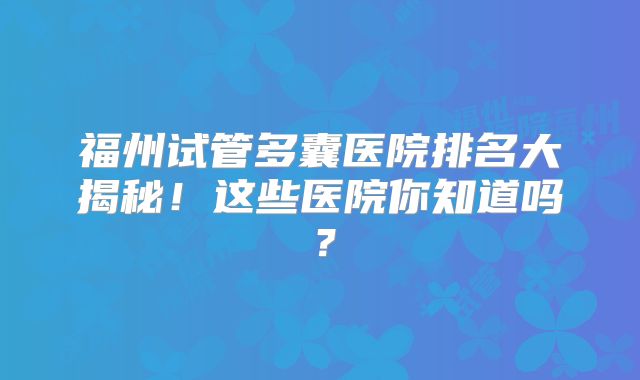 福州试管多囊医院排名大揭秘!这些医院你知道吗?